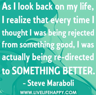 As I look back on my life, I realize that every time I thought I was being rejected from something good, I was actually being re-directed to something better.