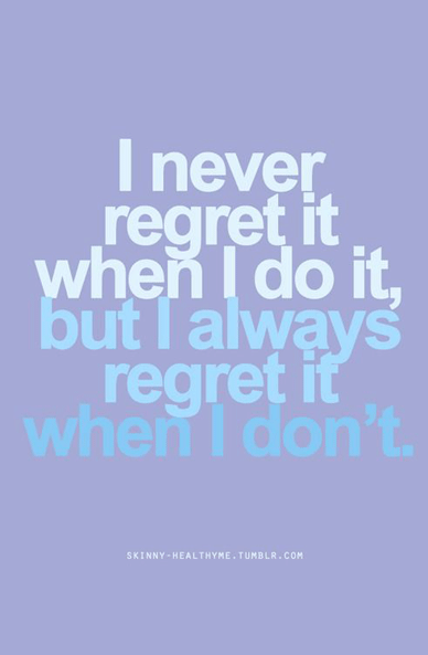 I never regret it when I do it, but I always regret it when don't