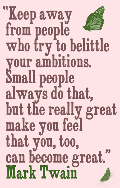 Keep away from people who try to belittle your ambitions. Small people always do that, but the really great makes you feel that you, too, can become great