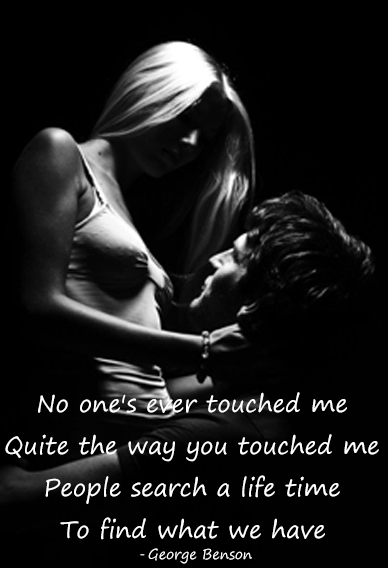 No one's ever touched me, Quite the way you touched me, People search a life time, To find what we have. - George Benson